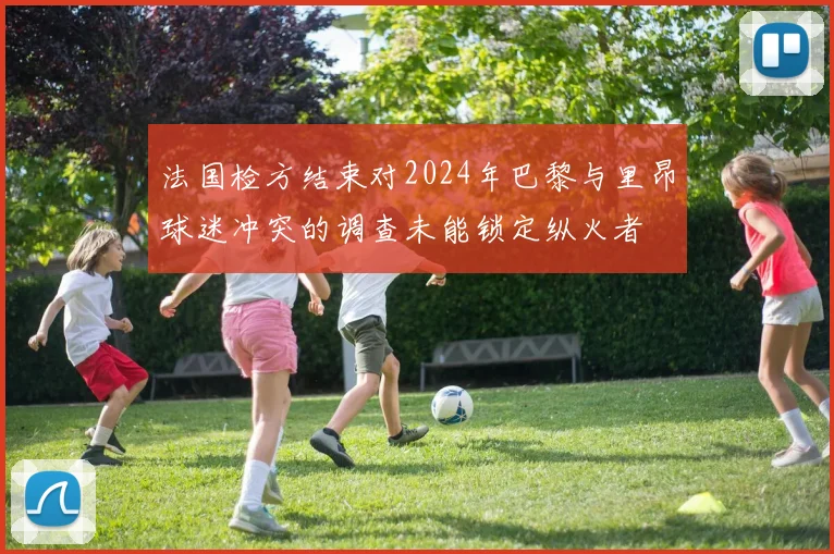 法国检方结束对2024年巴黎与里昂球迷冲突的调查未能锁定纵火者