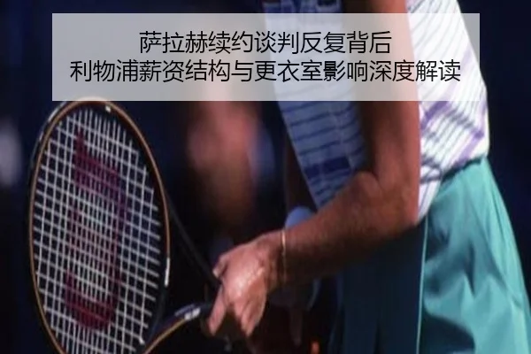 萨拉赫续约谈判反复背后 利物浦薪资结构与更衣室影响深度解读